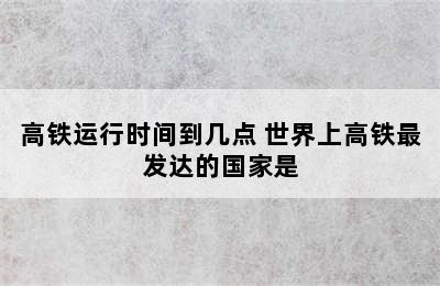 高铁运行时间到几点 世界上高铁最发达的国家是